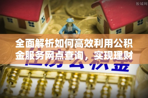 宜良全面解析如何高效利用公积金服务网点查询，实现理财与生活优化