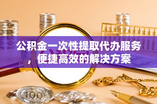宜良公积金一次性提取代办服务，便捷高效的解决方案