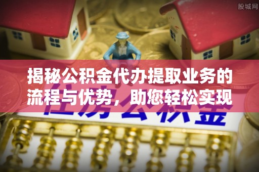 宜良揭秘公积金代办提取业务的流程与优势，助您轻松实现资金利用最大化