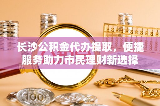 宜良长沙公积金代办提取，便捷服务助力市民理财新选择