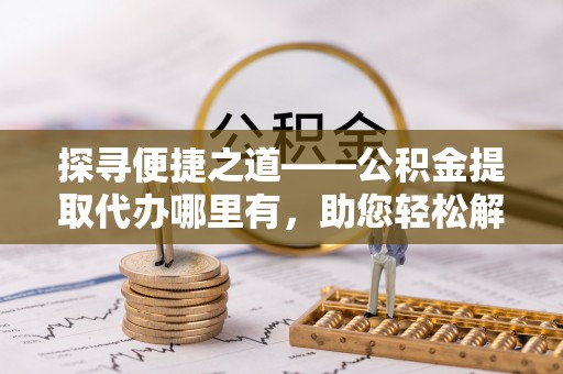 宜良探寻便捷之道——公积金提取代办哪里有，助您轻松解决资金难题
