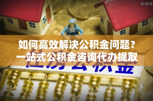 宜良如何高效解决公积金问题？一站式公积金咨询代办提取服务全解析