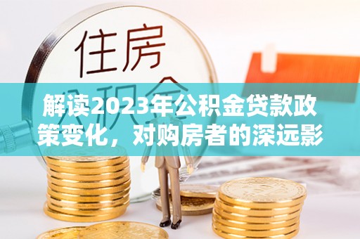 宜良解读2023年公积金贷款政策变化，对购房者的深远影响