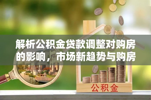 宜良解析公积金贷款调整对购房的影响，市场新趋势与购房者策略