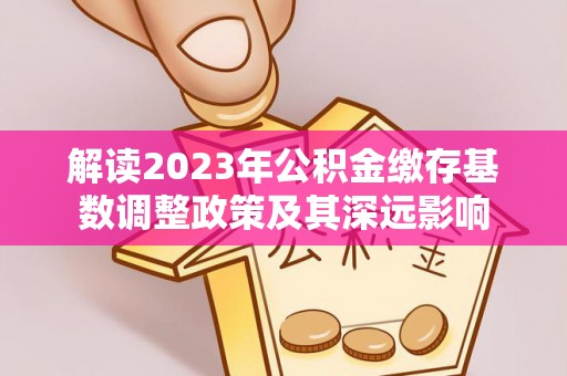 宜良解读2023年公积金缴存基数调整政策及其深远影响