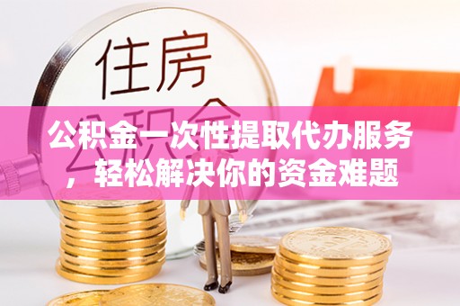 宜良公积金一次性提取代办服务，轻松解决你的资金难题