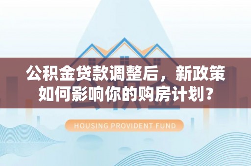 宜良公积金贷款调整后，新政策如何影响你的购房计划？