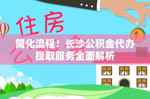 宜良简化流程！长沙公积金代办提取服务全面解析