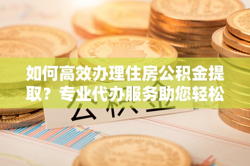 宜良如何高效办理住房公积金提取？专业代办服务助您轻松解决难题