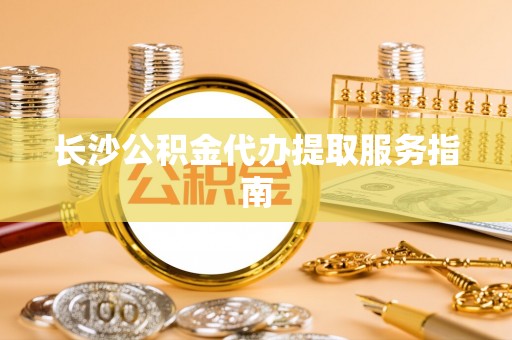 宜良长沙公积金代办提取服务指南