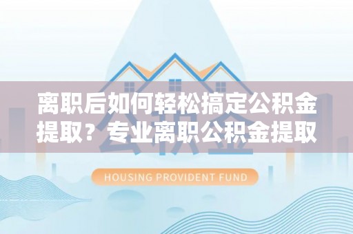 宜良离职后如何轻松搞定公积金提取？专业离职公积金提取代办服务助你一臂之力