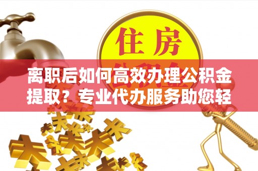 宜良离职后如何高效办理公积金提取？专业代办服务助您轻松搞定
