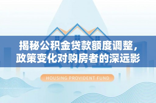 宜良揭秘公积金贷款额度调整，政策变化对购房者的深远影响