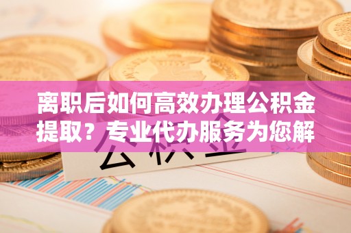 宜良离职后如何高效办理公积金提取？专业代办服务为您解忧