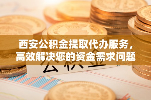 宜良西安公积金提取代办服务，高效解决您的资金需求问题