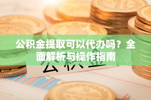 宜良公积金提取可以代办吗？全面解析与操作指南