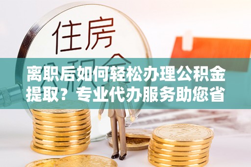 宜良离职后如何轻松办理公积金提取？专业代办服务助您省心省力