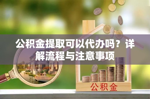 宜良公积金提取可以代办吗？详解流程与注意事项